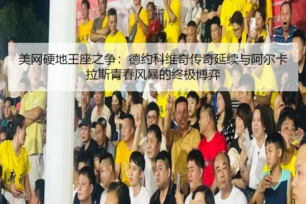 美网硬地王座之争：德约科维奇传奇延续与阿尔卡拉斯青春风暴的终极博弈