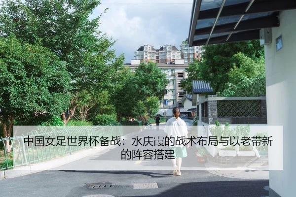 中国女足世界杯备战：水庆霞的战术布局与以老带新的阵容搭建
