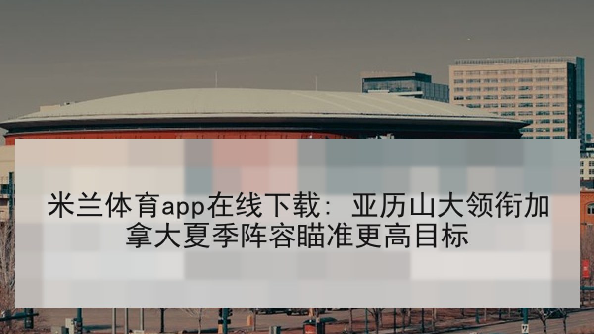米兰体育app在线下载: 亚历山大领衔加拿大夏季阵容瞄准更高目标 米兰体育app在线下载: 亚历山大领衔加拿大夏季阵容瞄准更高目标