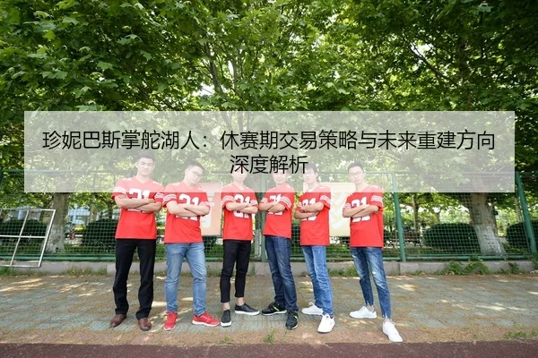 珍妮巴斯掌舵湖人：休赛期交易策略与未来重建方向深度解析