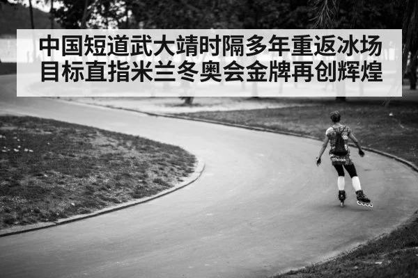 中国短道武大靖时隔多年重返冰场目标直指米兰冬奥会金牌再创辉煌