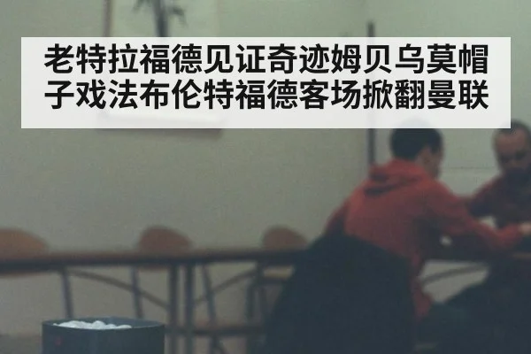 老特拉福德见证奇迹姆贝乌莫帽子戏法布伦特福德客场掀翻曼联