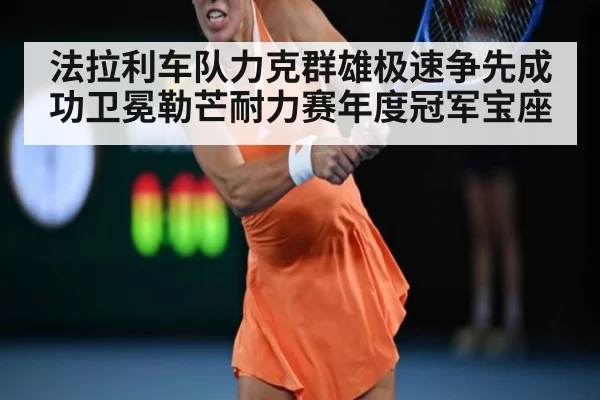 法拉利车队力克群雄极速争先成功卫冕勒芒耐力赛年度冠军宝座