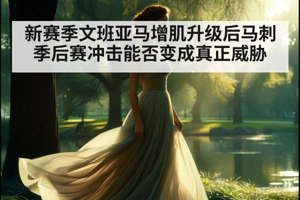 新赛季文班亚马增肌升级后马刺季后赛冲击能否变成真正威胁